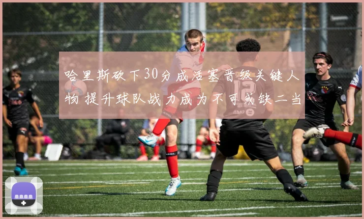 哈里斯砍下30分成活塞晋级关键人物 提升球队战力成为不可或缺二当家